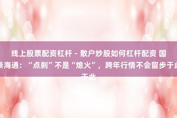 线上股票配资杠杆 - 散户炒股如何杠杆配资 国泰海通：“点刹”不是“熄火”，跨年行情不会留步于此