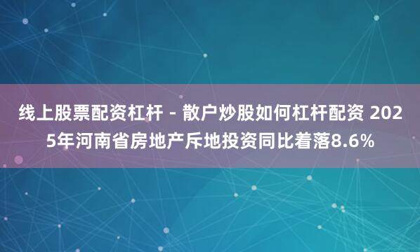 线上股票配资杠杆 - 散户炒股如何杠杆配资 2025年河南省房地产斥地投资同比着落8.6%