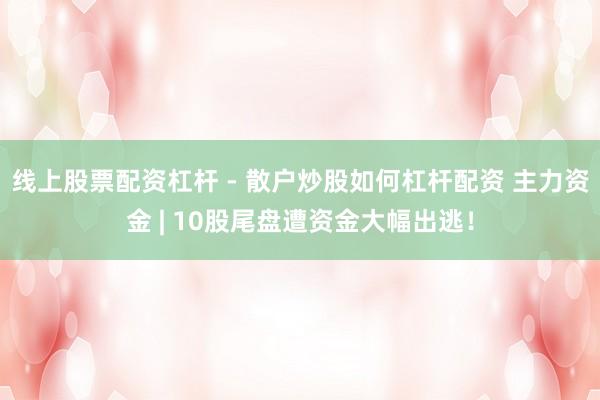 线上股票配资杠杆 - 散户炒股如何杠杆配资 主力资金 | 10股尾盘遭资金大幅出逃！