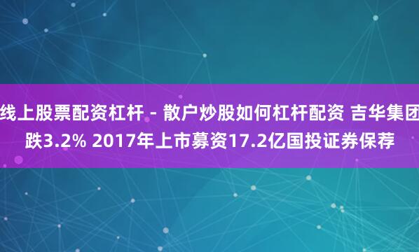 线上股票配资杠杆 - 散户炒股如何杠杆配资 吉华集团跌3.2% 2017年上市募资17.2亿国投证券保荐